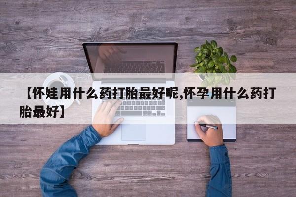 药流药怎么购买【怀娃用什么药打胎最好呢,怀孕用什么药打胎最好】