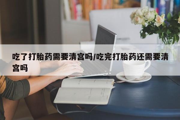 药流药怎么购买吃了打胎药需要清宫吗/吃完打胎药还需要清宫吗