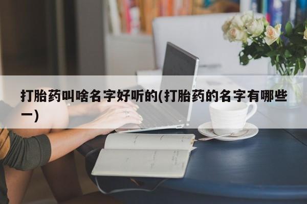 药流药怎么购买打胎药叫啥名字好听的(打胎药的名字有哪些一)