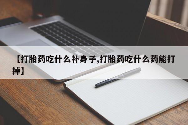药流药怎么购买【打胎药吃什么补身子,打胎药吃什么药能打掉】