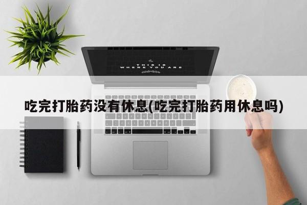 药流药怎么购买吃完打胎药没有休息(吃完打胎药用休息吗)