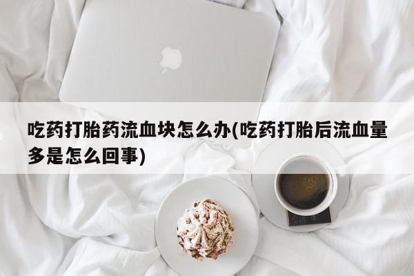 药流药怎么购买吃药打胎药流血块怎么办(吃药打胎后流血量多是怎么回事)