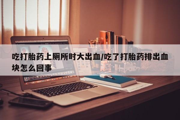 药流药怎么购买吃打胎药上厕所时大出血/吃了打胎药排出血块怎么回事