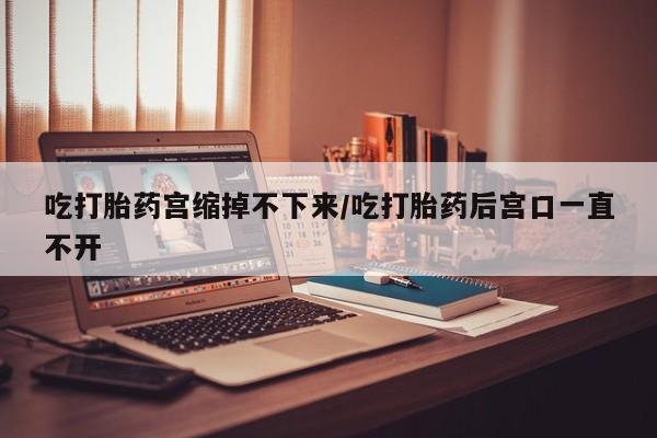 药流药怎么购买吃打胎药宫缩掉不下来/吃打胎药后宫口一直不开