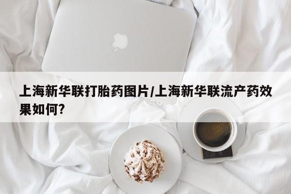 药流药怎么购买上海新华联打胎药图片/上海新华联流产药效果如何?