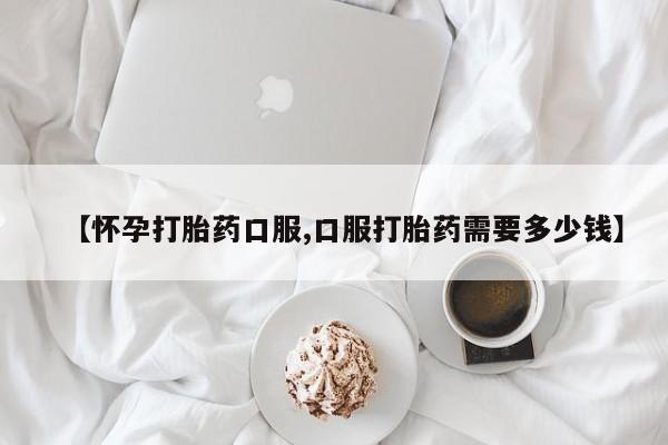 药流药怎么购买【怀孕打胎药口服,口服打胎药需要多少钱】