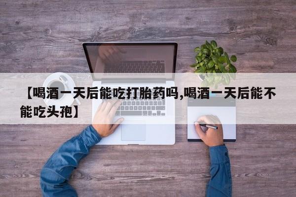 药流药怎么购买【喝酒一天后能吃打胎药吗,喝酒一天后能不能吃头孢】