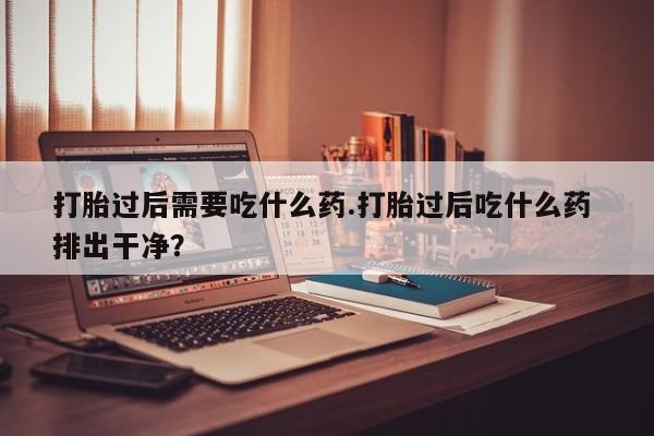 药流药怎么购买打胎过后需要吃什么药.打胎过后吃什么药 排出干净？