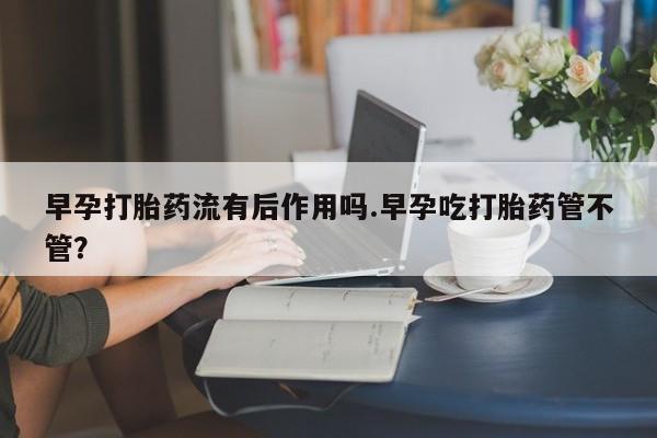 药流药怎么购买早孕打胎药流有后作用吗.早孕吃打胎药管不管？