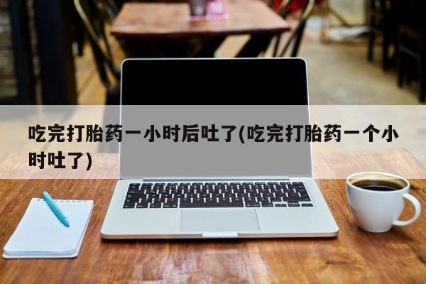 药流药怎么购买吃完打胎药一小时后吐了(吃完打胎药一个小时吐了)