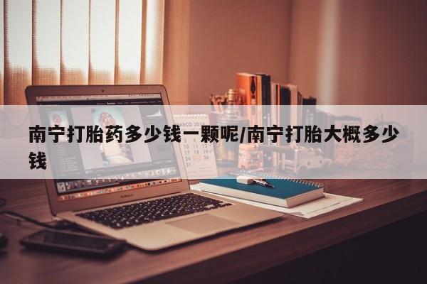 药流药怎么购买南宁打胎药多少钱一颗呢/南宁打胎大概多少钱