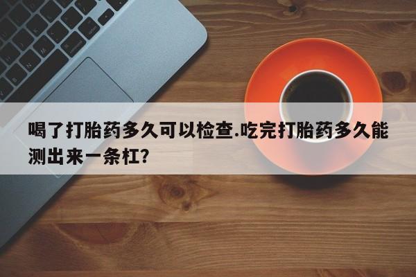 药流药怎么购买喝了打胎药多久可以检查.吃完打胎药多久能测出来一条杠？