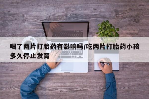药流药怎么购买喝了两片打胎药有影响吗/吃两片打胎药小孩多久停止发育