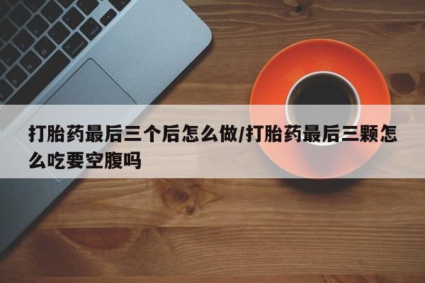 药流药怎么购买打胎药最后三个后怎么做/打胎药最后三颗怎么吃要空腹吗