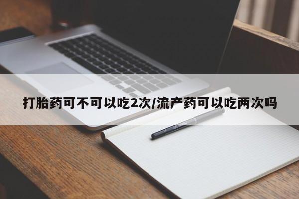 药流药怎么购买打胎药可不可以吃2次/流产药可以吃两次吗