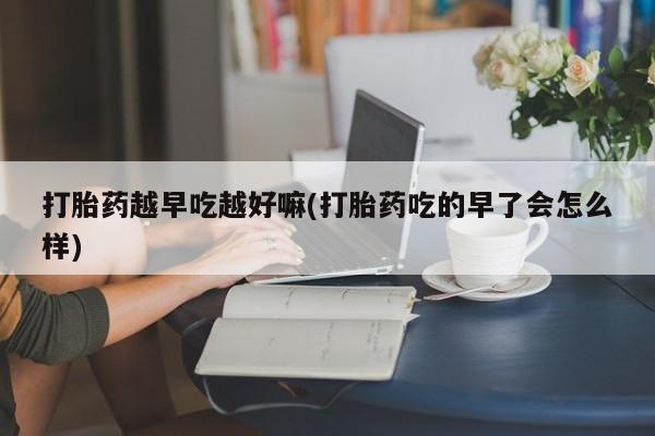 药流药怎么购买打胎药越早吃越好嘛(打胎药吃的早了会怎么样)