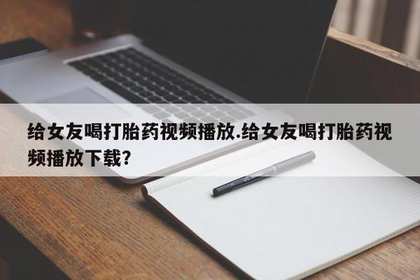 药流药怎么购买给女友喝打胎药视频播放.给女友喝打胎药视频播放下载？