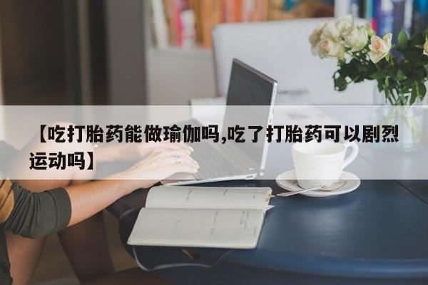药流药怎么购买【吃打胎药能做瑜伽吗,吃了打胎药可以剧烈运动吗】
