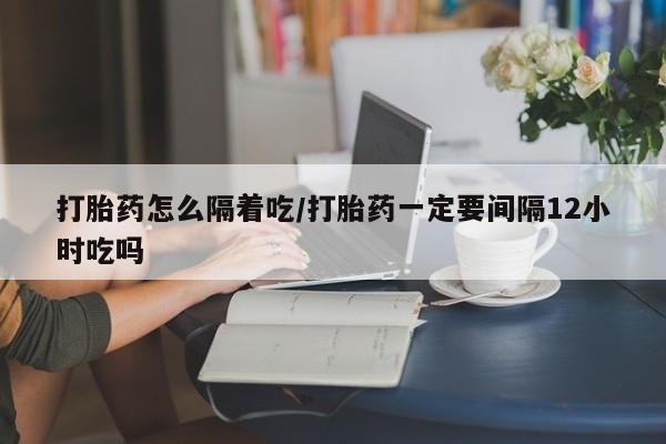 药流药怎么购买打胎药怎么隔着吃/打胎药一定要间隔12小时吃吗