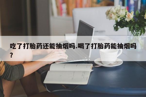 药流药怎么购买吃了打胎药还能抽烟吗.喝了打胎药能抽烟吗？