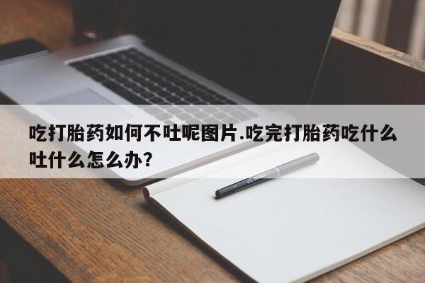 药流药怎么购买吃打胎药如何不吐呢图片.吃完打胎药吃什么吐什么怎么办?